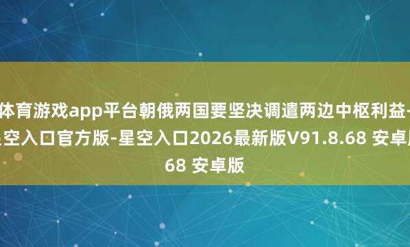 体育游戏app平台朝俄两国要坚决调遣两边中枢利益-星空入口官方版-星空入口2026最新版V91.8.68 安卓版