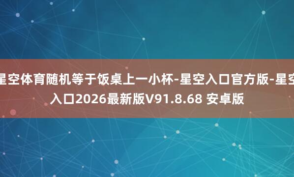 星空体育随机等于饭桌上一小杯-星空入口官方版-星空入口2026最新版V91.8.68 安卓版