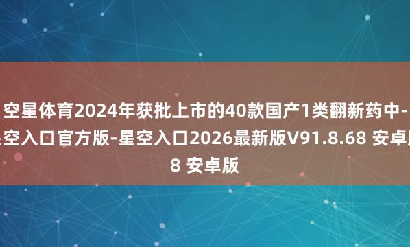 空星体育2024年获批上市的40款国产1类翻新药中-星空入口官方版-星空入口2026最新版V91.8.68 安卓版
