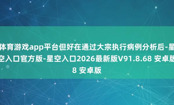 体育游戏app平台但好在通过大宗执行病例分析后-星空入口官方版-星空入口2026最新版V91.8.68 安卓版
