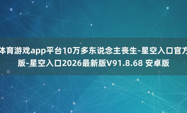 体育游戏app平台10万多东说念主丧生-星空入口官方版-星空入口2026最新版V91.8.68 安卓版