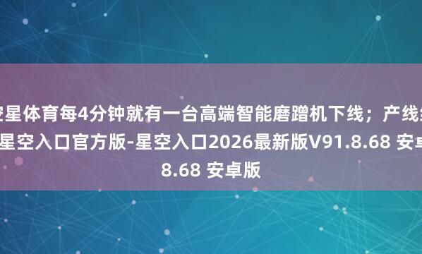 空星体育每4分钟就有一台高端智能磨蹭机下线；产线结尾-星空入口官方版-星空入口2026最新版V91.8.68 安卓版