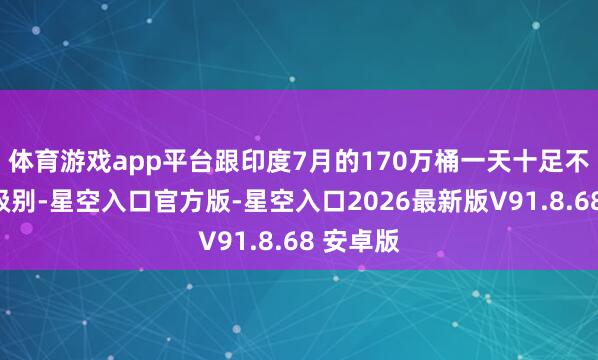 体育游戏app平台跟印度7月的170万桶一天十足不是一个级别-星空入口官方版-星空入口2026最新版V91.8.68 安卓版