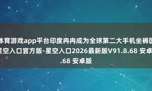 体育游戏app平台印度冉冉成为全球第二大手机坐褥国-星空入口官方版-星空入口2026最新版V91.8.68 安卓版
