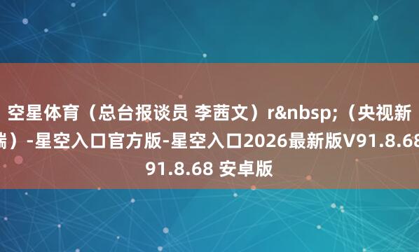 空星体育（总台报谈员 李茜文）r&nbsp;（央视新闻客户端）-星空入口官方版-星空入口2026最新版V91.8.68 安卓版