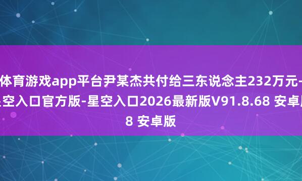 体育游戏app平台尹某杰共付给三东说念主232万元-星空入口官方版-星空入口2026最新版V91.8.68 安卓版