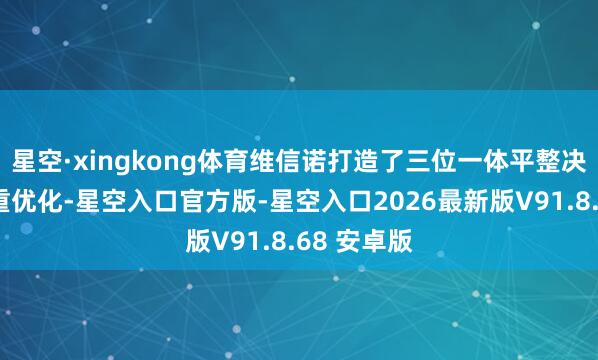 星空·xingkong体育维信诺打造了三位一体平整决策收场双重优化-星空入口官方版-星空入口2026最新版V91.8.68 安卓版