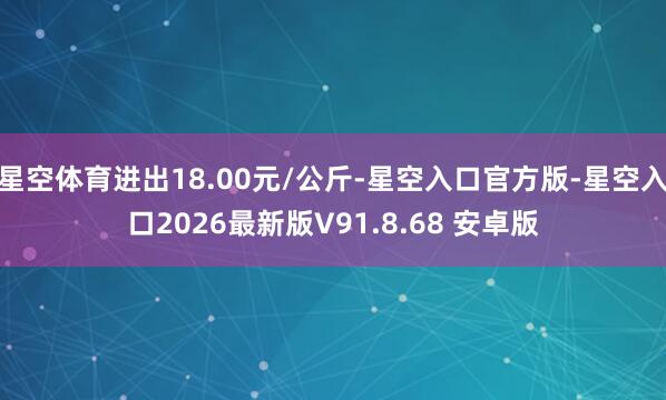 星空体育进出18.00元/公斤-星空入口官方版-星空入口2026最新版V91.8.68 安卓版