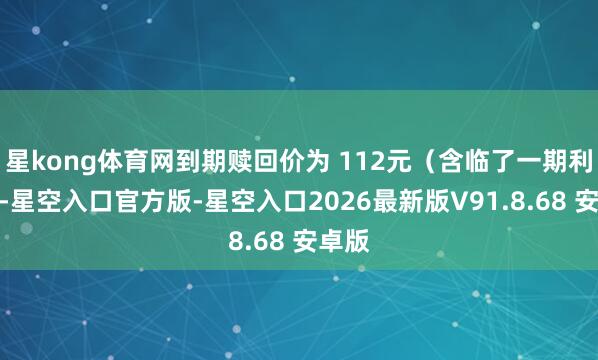 星kong体育网到期赎回价为 112元(含临了一期利息)-星空入口官方版-星空入口2026最新版V91.8.68 安卓版