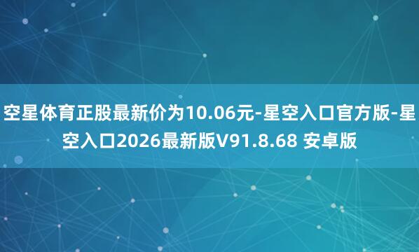 空星体育正股最新价为10.06元-星空入口官方版-星空入口2026最新版V91.8.68 安卓版