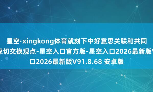 星空·xingkong体育就刻下中好意思关联和共同良善的问题坦诚深切交换观点-星空入口官方版-星空入口2026最新版V91.8.68 安卓版