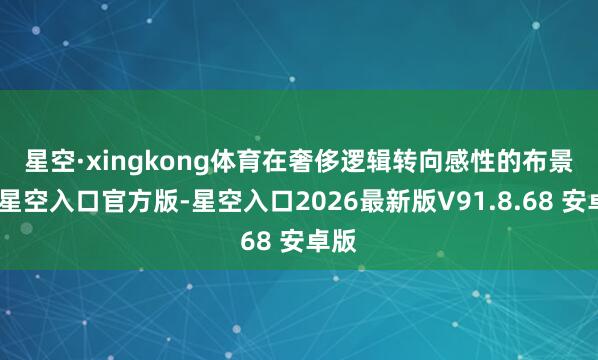 星空·xingkong体育　　在奢侈逻辑转向感性的布景下-星空入口官方版-星空入口2026最新版V91.8.68 安卓版