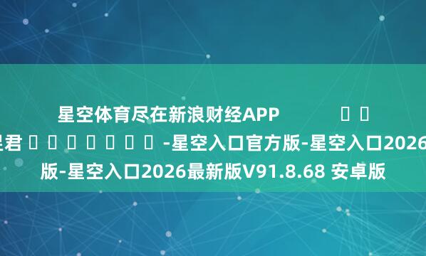 星空体育尽在新浪财经APP            						拖累裁剪：卢昱君 							-星空入口官方版-星空入口2026最新版V91.8.68 安卓版