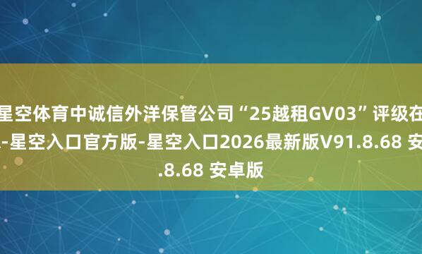 星空体育中诚信外洋保管公司“25越租GV03”评级在AAA-星空入口官方版-星空入口2026最新版V91.8.68 安卓版