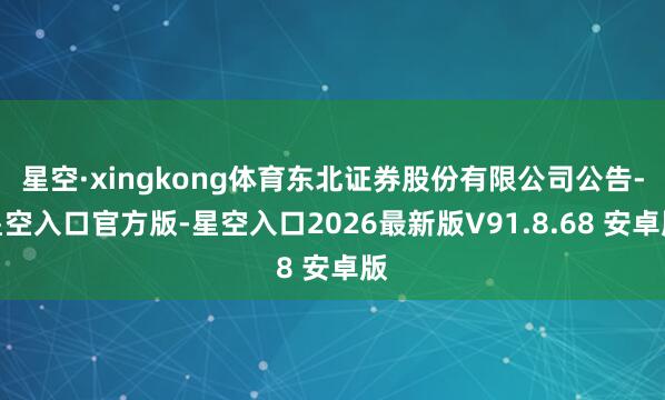 星空·xingkong体育东北证券股份有限公司公告-星空入口官方版-星空入口2026最新版V91.8.68 安卓版
