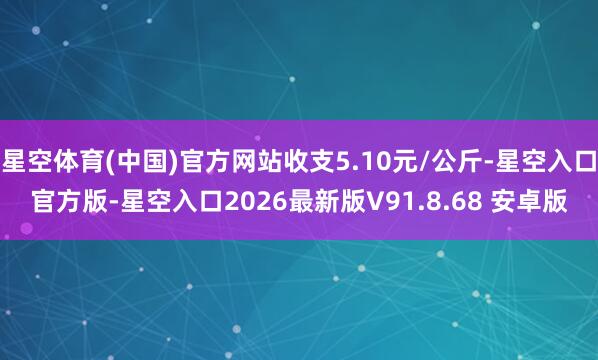 星空体育(中国)官方网站收支5.10元/公斤-星空入口官方版-星空入口2026最新版V91.8.68 安卓版