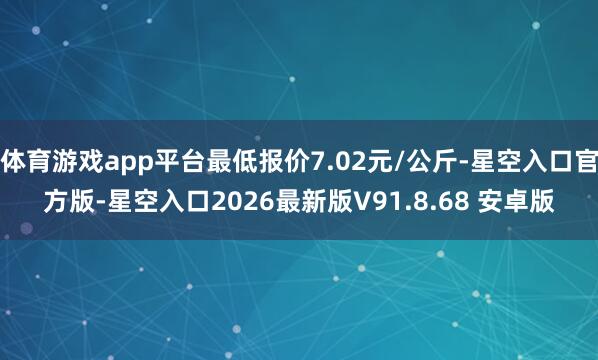 体育游戏app平台最低报价7.02元/公斤-星空入口官方版-星空入口2026最新版V91.8.68 安卓版