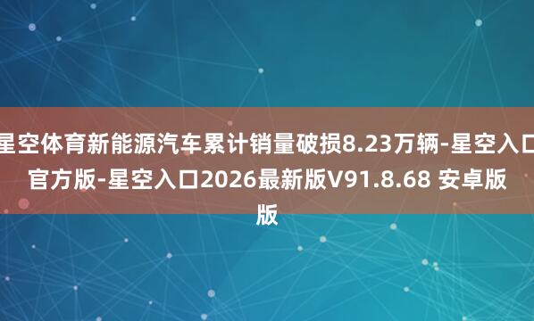 星空体育新能源汽车累计销量破损8.23万辆-星空入口官方版-星空入口2026最新版V91.8.68 安卓版
