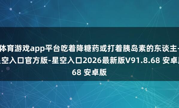 体育游戏app平台吃着降糖药或打着胰岛素的东谈主-星空入口官方版-星空入口2026最新版V91.8.68 安卓版