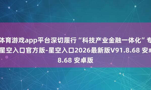 体育游戏app平台深切履行“科技产业金融一体化”专项-星空入口官方版-星空入口2026最新版V91.8.68 安卓版