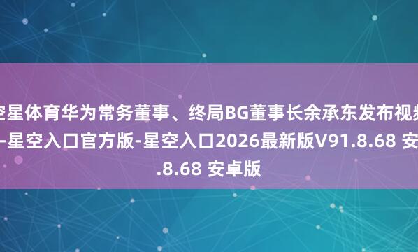 空星体育华为常务董事、终局BG董事长余承东发布视频高慢-星空入口官方版-星空入口2026最新版V91.8.68 安卓版