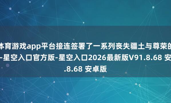 体育游戏app平台接连签署了一系列丧失疆土与尊荣的契约-星空入口官方版-星空入口2026最新版V91.8.68 安卓版