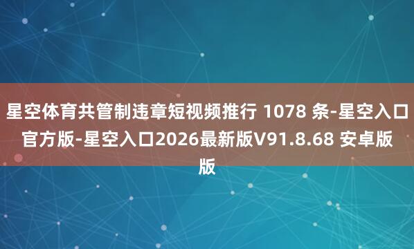 星空体育共管制违章短视频推行 1078 条-星空入口官方版-星空入口2026最新版V91.8.68 安卓版