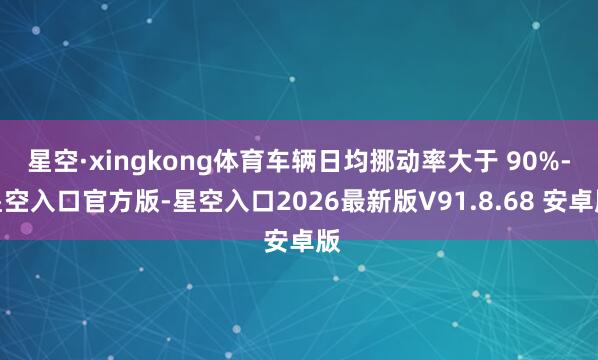 星空·xingkong体育车辆日均挪动率大于 90%-星空入口官方版-星空入口2026最新版V91.8.68 安卓版