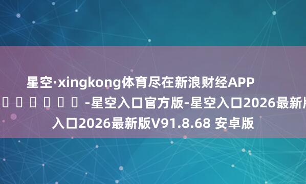 星空·xingkong体育尽在新浪财经APP            													-星空入口官方版-星空入口2026最新版V91.8.68 安卓版