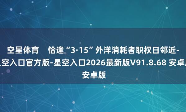空星体育    恰逢“3·15”外洋消耗者职权日邻近-星空入口官方版-星空入口2026最新版V91.8.68 安卓版