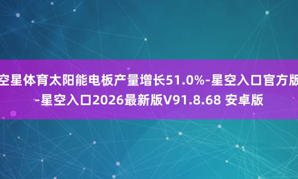空星体育太阳能电板产量增长51.0%-星空入口官方版-星空入口2026最新版V91.8.68 安卓版